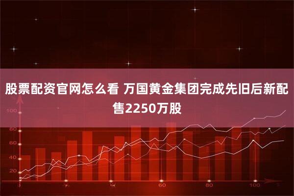 股票配资官网怎么看 万国黄金集团完成先旧后新配售2250万股