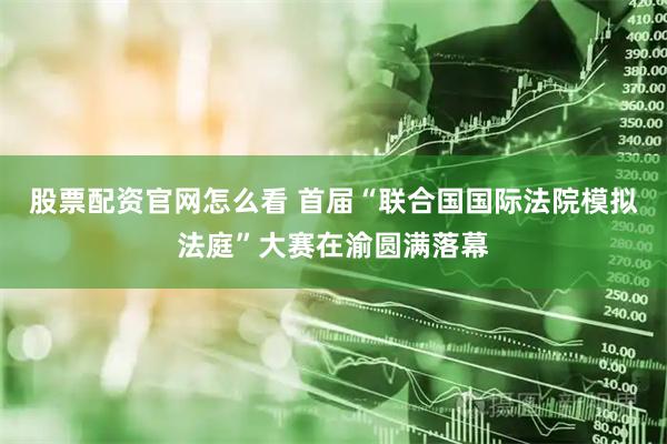 股票配资官网怎么看 首届“联合国国际法院模拟法庭”大赛在渝圆满落幕