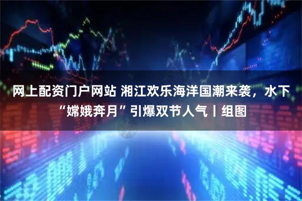 网上配资门户网站 湘江欢乐海洋国潮来袭，水下“嫦娥奔月”引爆双节人气丨组图