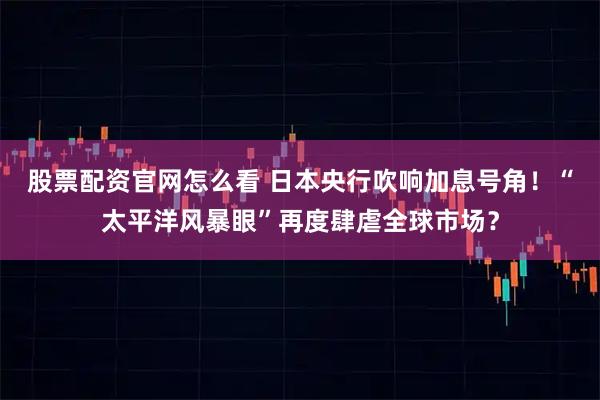 股票配资官网怎么看 日本央行吹响加息号角！“太平洋风暴眼”再度肆虐全球市场？