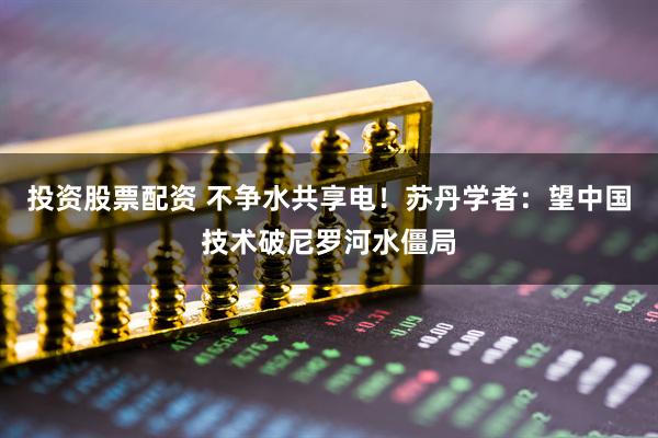 投资股票配资 不争水共享电！苏丹学者：望中国技术破尼罗河水僵局