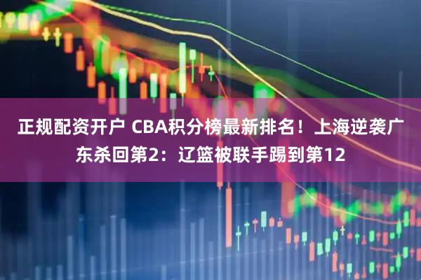 正规配资开户 CBA积分榜最新排名！上海逆袭广东杀回第2：辽篮被联手踢到第12