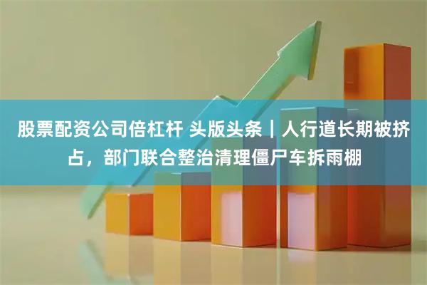 股票配资公司倍杠杆 头版头条｜人行道长期被挤占，部门联合整治清理僵尸车拆雨棚