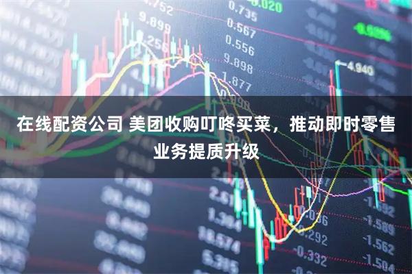 在线配资公司 美团收购叮咚买菜，推动即时零售业务提质升级