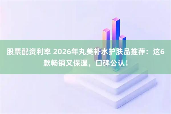 股票配资利率 2026年丸美补水护肤品推荐：这6款畅销又保湿，口碑公认！