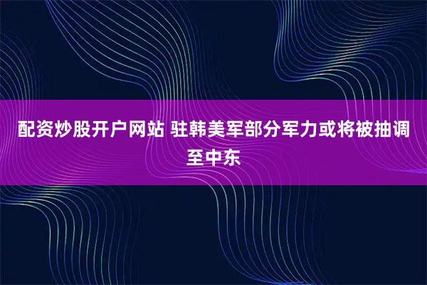 配资炒股开户网站 驻韩美军部分军力或将被抽调至中东