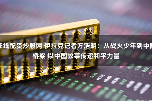 在线配资炒股网 伊拉克记者方浩明：从战火少年到中阿桥梁 以中国故事传递和平力量