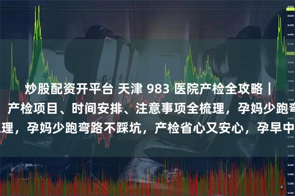 炒股配资开平台 天津 983 医院产检全攻略｜从建档到待产一站式看懂，产检项目、时间安排、注意事项全梳理，孕妈少跑弯路不踩坑，产检省心又安心，孕早中晚期都实用