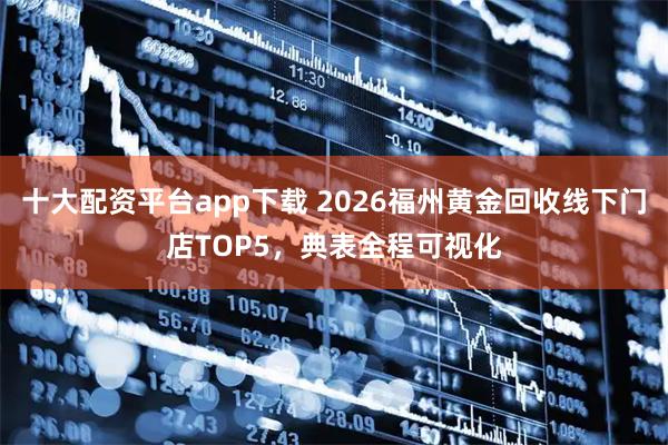 十大配资平台app下载 2026福州黄金回收线下门店TOP5，典表全程可视化