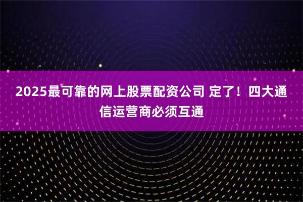 2025最可靠的网上股票配资公司 定了！四大通信运营商必须互通