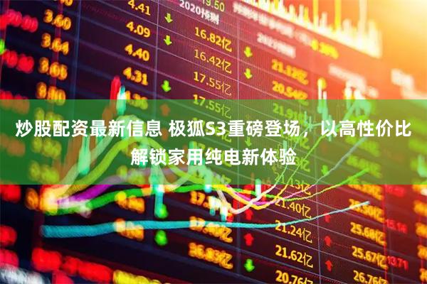 炒股配资最新信息 极狐S3重磅登场，以高性价比解锁家用纯电新体验