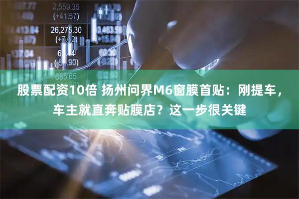 股票配资10倍 扬州问界M6窗膜首贴：刚提车，车主就直奔贴膜店？这一步很关键