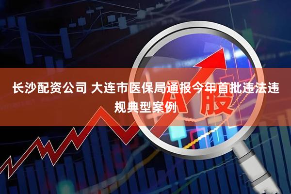 长沙配资公司 大连市医保局通报今年首批违法违规典型案例