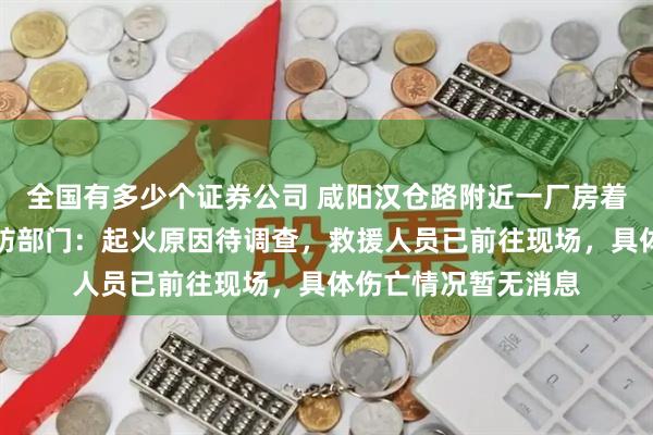 全国有多少个证券公司 咸阳汉仓路附近一厂房着火,黑烟冲天;消防部门:起火原因待调查,救援人员已前往现场,具体伤亡情况暂无消息