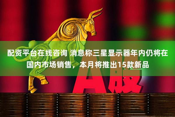 配资平台在线咨询 消息称三星显示器年内仍将在国内市场销售，本月将推出15款新品
