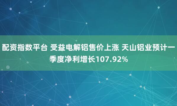 配资指数平台 受益电解铝售价上涨 天山铝业预计一季度净利增长107.92%