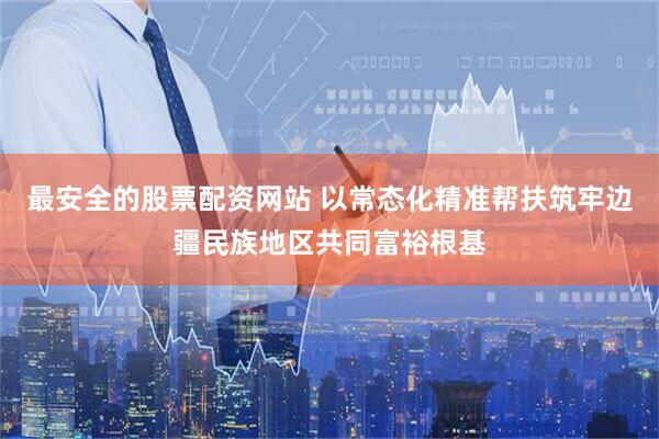 最安全的股票配资网站 以常态化精准帮扶筑牢边疆民族地区共同富裕根基